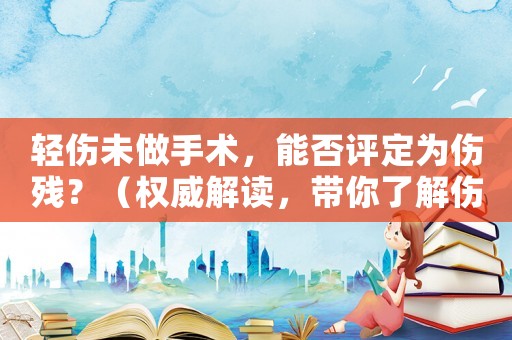 輕傷未做手術(shù)，能否評定為傷殘？（權(quán)威解讀，帶你了解傷殘評定規(guī)定）