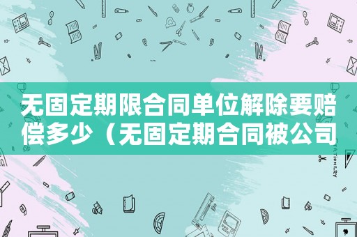 無固定期限合同單位解除要賠償多少（無固定期合同被公司解除怎么賠償標(biāo)準(zhǔn)）