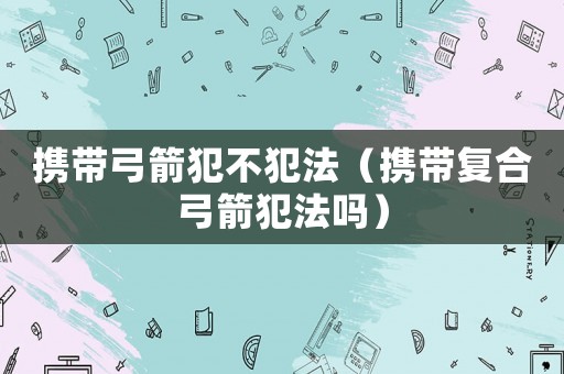 攜帶弓箭犯不犯法（攜帶復(fù)合弓箭犯法嗎）
