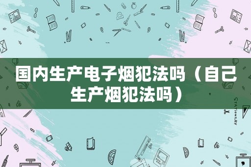 國內(nèi)生產(chǎn)電子煙犯法嗎（自己生產(chǎn)煙犯法嗎）