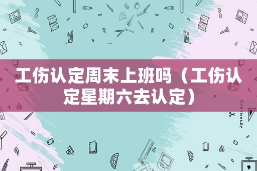 工傷認(rèn)定周末上班嗎（工傷認(rèn)定星期六去認(rèn)定）