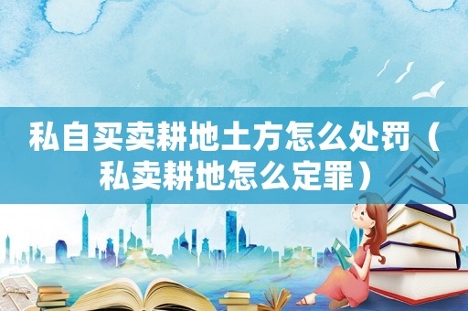 私自買(mǎi)賣(mài)耕地土方怎么處罰（私賣(mài)耕地怎么定罪）