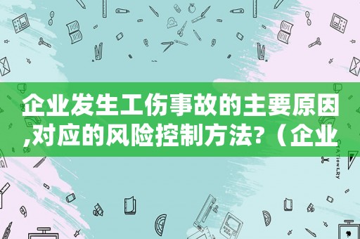 企業(yè)發(fā)生工傷事故的主要原因,對(duì)應(yīng)的風(fēng)險(xiǎn)控制方法?（企業(yè)出現(xiàn)工傷事故案例）