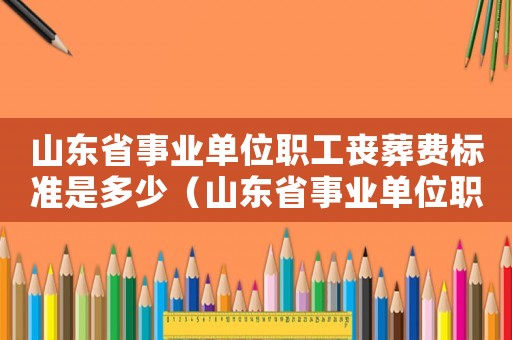 山東省事業(yè)單位職工喪葬費(fèi)標(biāo)準(zhǔn)是多少（山東省事業(yè)單位職工喪葬費(fèi)標(biāo)準(zhǔn)）