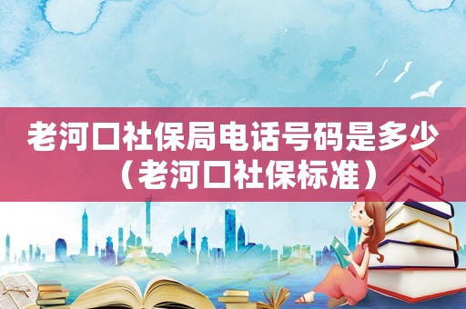 老河口社保局電話號碼是多少（老河口社保標(biāo)準(zhǔn)）