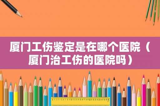 廈門工傷鑒定是在哪個醫(yī)院（廈門治工傷的醫(yī)院嗎）