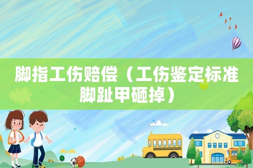 腳指工傷賠償（工傷鑒定標準腳趾甲砸掉）