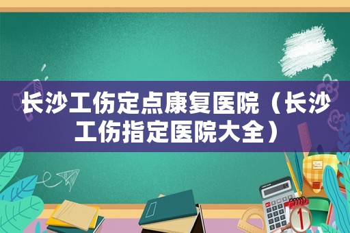 長沙工傷定點(diǎn)康復(fù)醫(yī)院（長沙工傷指定醫(yī)院大全）
