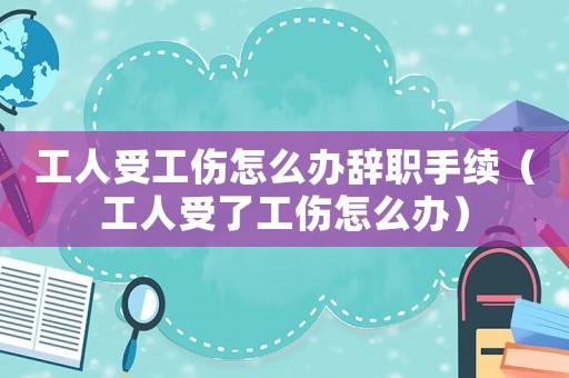 工人受工傷怎么辦辭職手續(xù)（工人受了工傷怎么辦）