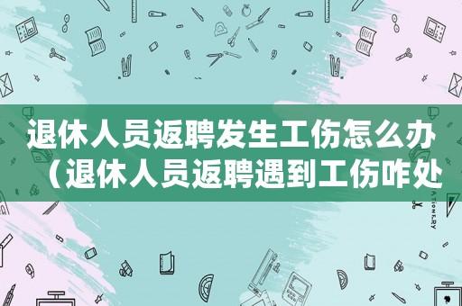 退休人員返聘發(fā)生工傷怎么辦（退休人員返聘遇到工傷咋處理）