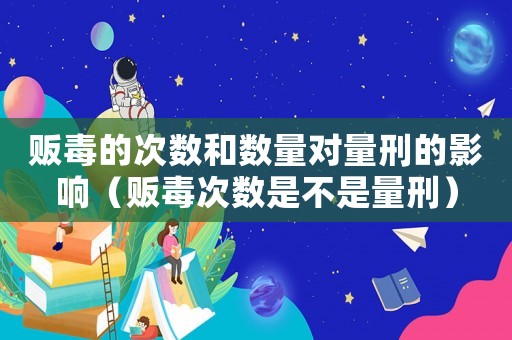 販毒的次數(shù)和數(shù)量對量刑的影響（販毒次數(shù)是不是量刑）