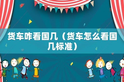 貨車(chē)咋看國(guó)幾（貨車(chē)怎么看國(guó)幾標(biāo)準(zhǔn)）