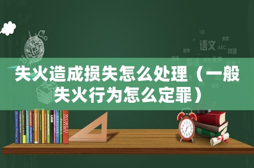 失火造成損失怎么處理（一般失火行為怎么定罪）