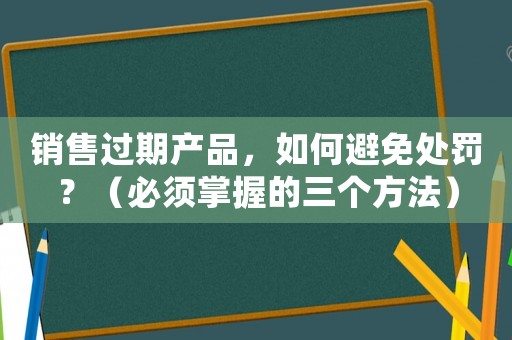 銷售過期產(chǎn)品，如何避免處罰？（必須掌握的三個方法）