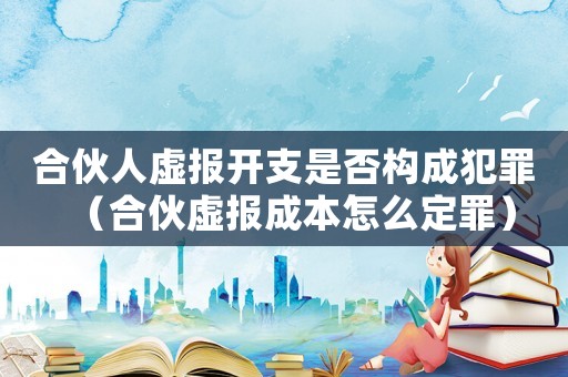 合伙人虛報(bào)開支是否構(gòu)成犯罪（合伙虛報(bào)成本怎么定罪）