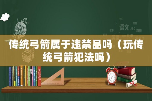 傳統(tǒng)弓箭屬于違禁品嗎（玩?zhèn)鹘y(tǒng)弓箭犯法嗎）