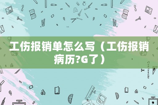 工傷報(bào)銷單怎么寫（工傷報(bào)銷病歷?G了）