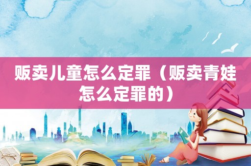 販賣(mài)兒童怎么定罪（販賣(mài)青娃怎么定罪的）