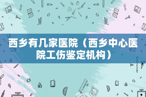 西鄉(xiāng)有幾家醫(yī)院（西鄉(xiāng)中心醫(yī)院工傷鑒定機構(gòu)）