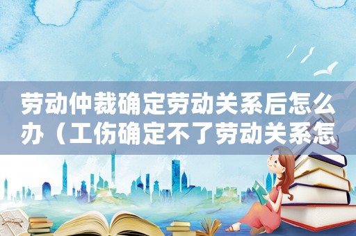勞動(dòng)仲裁確定勞動(dòng)關(guān)系后怎么辦（工傷確定不了勞動(dòng)關(guān)系怎么辦）