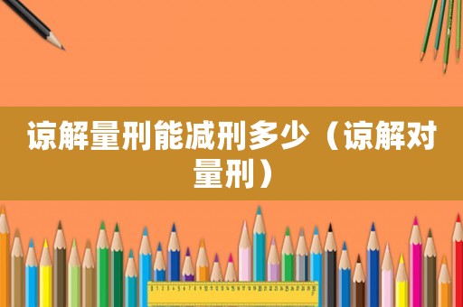 諒解量刑能減刑多少（諒解對(duì)量刑）