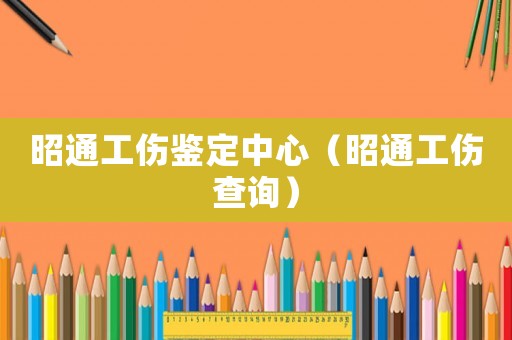 昭通工傷鑒定中心（昭通工傷查詢）