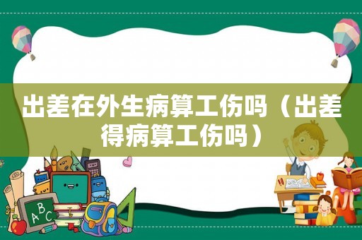 出差在外生病算工傷嗎（出差得病算工傷嗎）