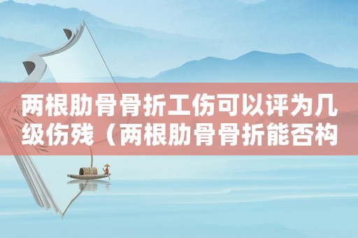 兩根肋骨骨折工傷可以評為幾級傷殘（兩根肋骨骨折能否構成工傷）