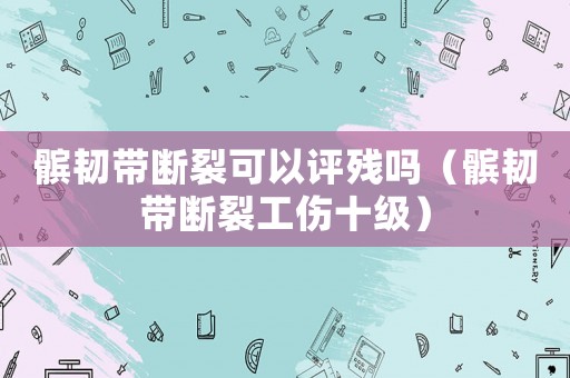髕韌帶斷裂可以評(píng)殘嗎（髕韌帶斷裂工傷十級(jí)）