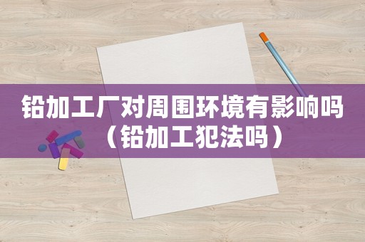 鉛加工廠對(duì)周圍環(huán)境有影響嗎（鉛加工犯法嗎）