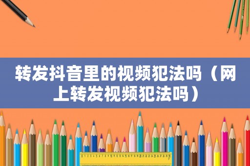 轉(zhuǎn)發(fā)抖音里的視頻犯法嗎（網(wǎng)上轉(zhuǎn)發(fā)視頻犯法嗎）
