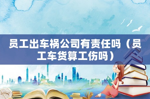 員工出車禍公司有責(zé)任嗎（員工車貨算工傷嗎）