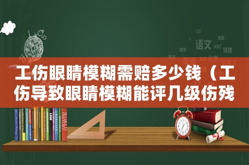 工傷眼睛模糊需賠多少錢（工傷導(dǎo)致眼睛模糊能評幾級傷殘）