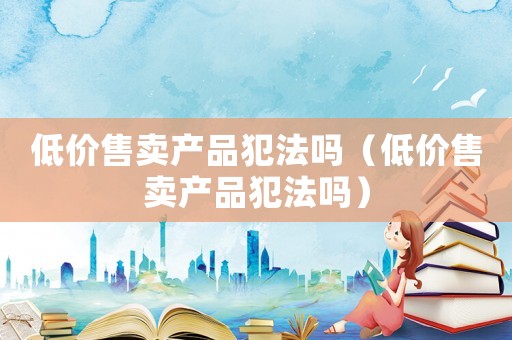 低價(jià)售賣產(chǎn)品犯法嗎（低價(jià)售賣產(chǎn)品犯法嗎）