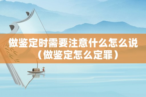 做鑒定時(shí)需要注意什么怎么說(shuō)（做鑒定怎么定罪）
