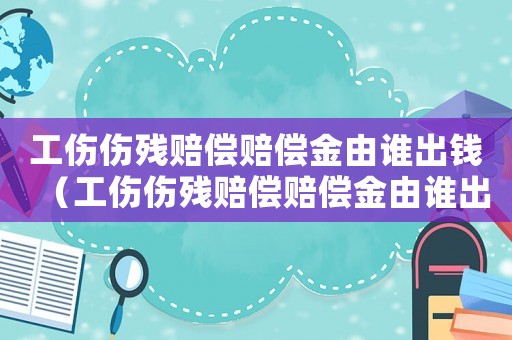 工傷傷殘賠償賠償金由誰(shuí)出錢（工傷傷殘賠償賠償金由誰(shuí)出）