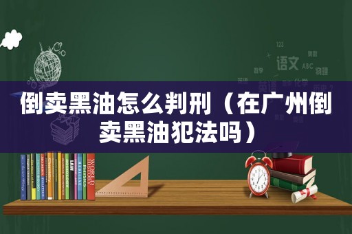 倒賣黑油怎么判刑（在廣州倒賣黑油犯法嗎）