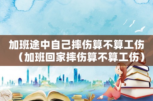 加班途中自己摔傷算不算工傷（加班回家摔傷算不算工傷）