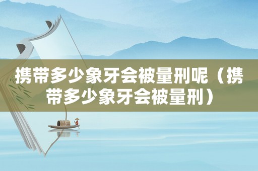 攜帶多少象牙會(huì)被量刑呢（攜帶多少象牙會(huì)被量刑）