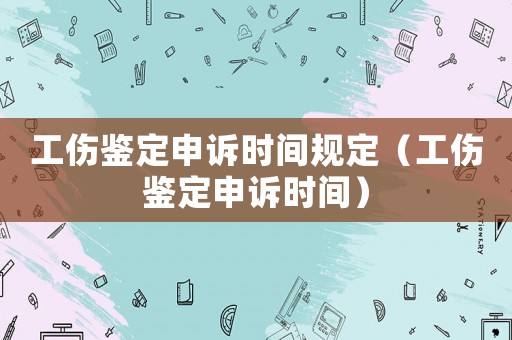 工傷鑒定申訴時(shí)間規(guī)定（工傷鑒定申訴時(shí)間）