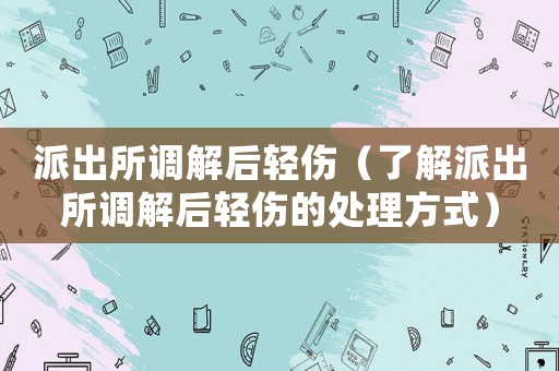 派出所調(diào)解后輕傷（了解派出所調(diào)解后輕傷的處理方式）