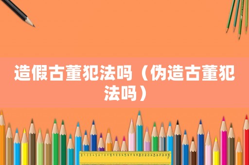 造假古董犯法嗎（偽造古董犯法嗎）