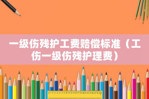 一級傷殘護工費賠償標準（工傷一級傷殘護理費）