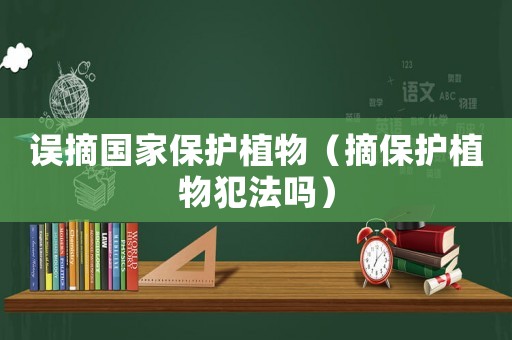 誤摘國家保護(hù)植物（摘保護(hù)植物犯法嗎）