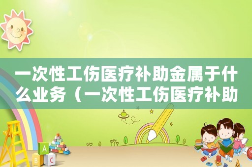 一次性工傷醫(yī)療補(bǔ)助金屬于什么業(yè)務(wù)（一次性工傷醫(yī)療補(bǔ)助金是勞動(dòng)局給嗎）