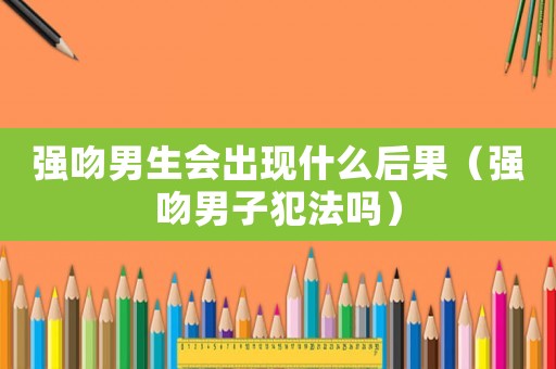 強(qiáng)吻男生會(huì)出現(xiàn)什么后果（強(qiáng)吻男子犯法嗎）