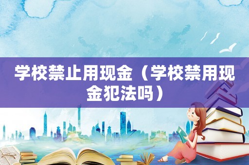 學(xué)校禁止用現(xiàn)金（學(xué)校禁用現(xiàn)金犯法嗎）