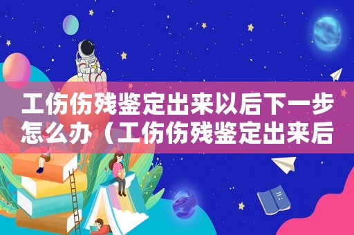 工傷傷殘鑒定出來以后下一步怎么辦（工傷傷殘鑒定出來后怎么辦理）