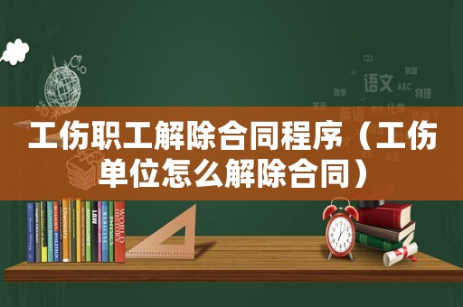 工傷職工解除合同程序（工傷單位怎么解除合同）
