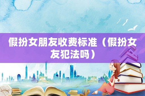 假扮女朋友收費標準（假扮女友犯法嗎）